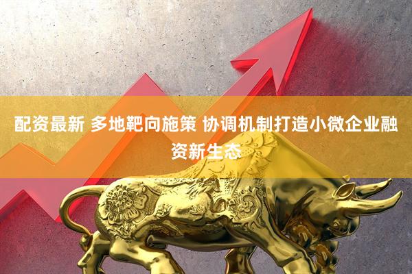 配资最新 多地靶向施策 协调机制打造小微企业融资新生态
