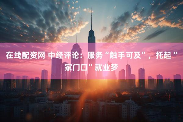 在线配资网 中经评论：服务“触手可及”，托起“家门口”就业梦