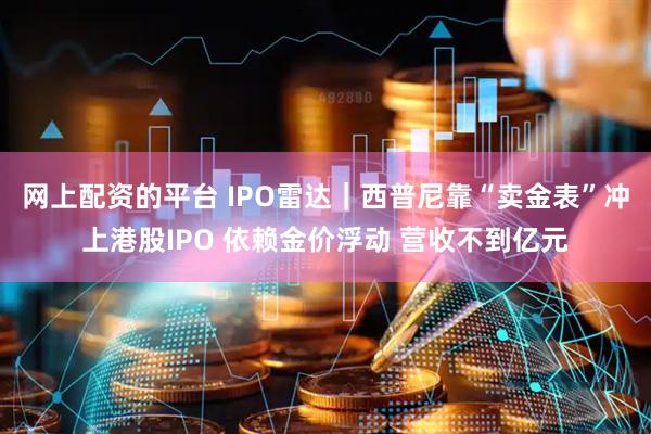 网上配资的平台 IPO雷达｜西普尼靠“卖金表”冲上港股IPO 依赖金价浮动 营收不到亿元