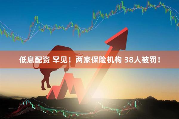 低息配资 罕见！两家保险机构 38人被罚！