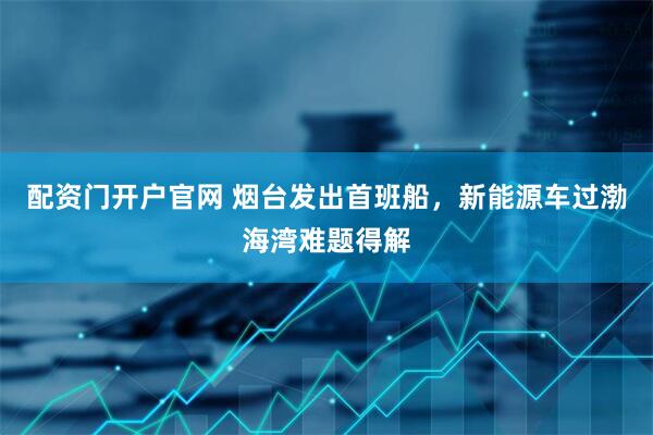 配资门开户官网 烟台发出首班船，新能源车过渤海湾难题得解