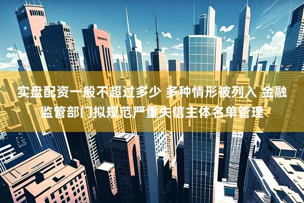 实盘配资一般不超过多少 多种情形被列入 金融监管部门拟规范严重失信主体名单管理