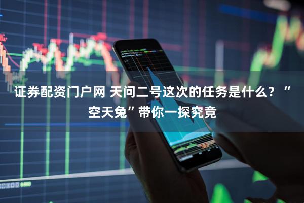 证券配资门户网 天问二号这次的任务是什么？“空天兔”带你一探究竟