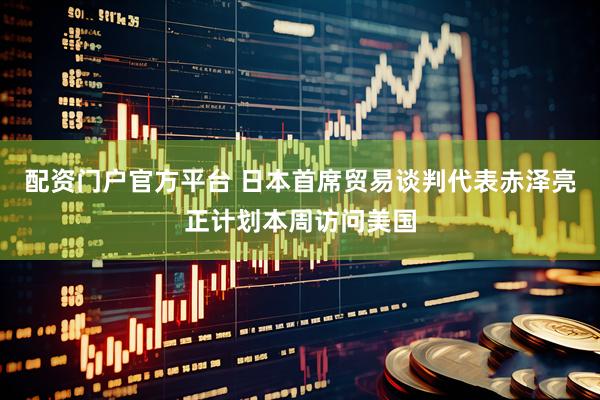 配资门户官方平台 日本首席贸易谈判代表赤泽亮正计划本周访问美国