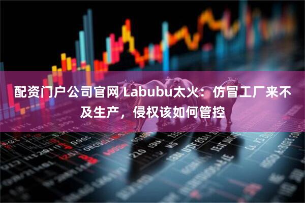 配资门户公司官网 Labubu太火：仿冒工厂来不及生产，侵权该如何管控