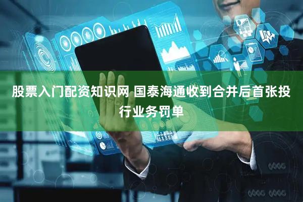 股票入门配资知识网 国泰海通收到合并后首张投行业务罚单