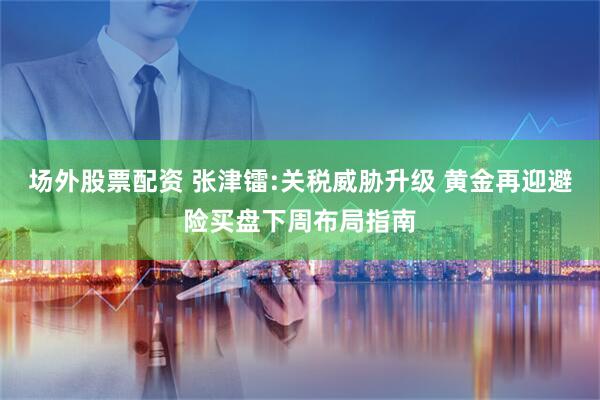 场外股票配资 张津镭:关税威胁升级 黄金再迎避险买盘下周布局指南