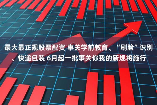 最大最正规股票配资 事关学前教育、“刷脸”识别、快递包装 6月起一批事关你我的新规将施行