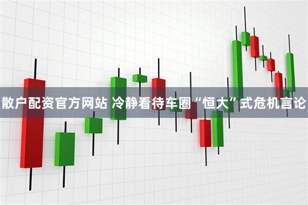 散户配资官方网站 冷静看待车圈“恒大”式危机言论