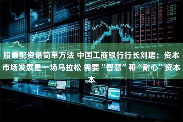 股票配资最简单方法 中国工商银行行长刘珺：资本市场发展是一场马拉松 需要“智慧”和“耐心”资本