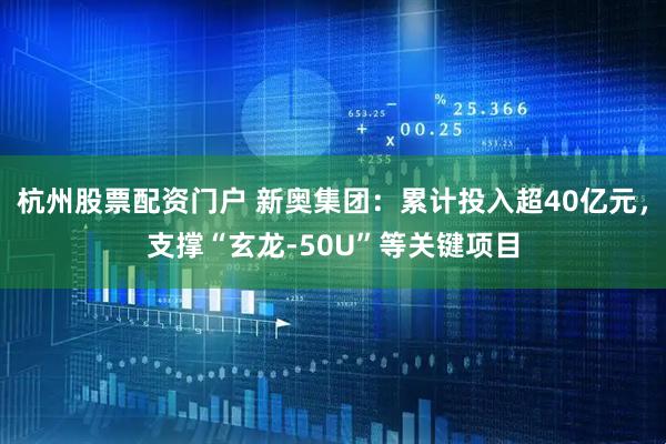 杭州股票配资门户 新奥集团：累计投入超40亿元，支撑“玄龙-50U”等关键项目