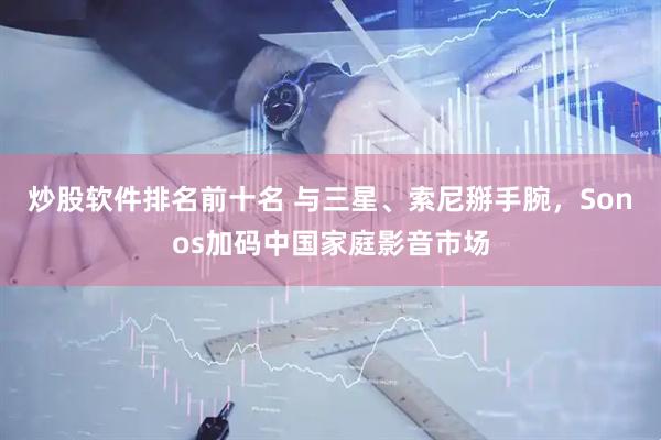 炒股软件排名前十名 与三星、索尼掰手腕，Sonos加码中国家庭影音市场