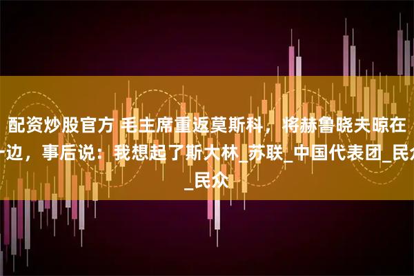 配资炒股官方 毛主席重返莫斯科，将赫鲁晓夫晾在一边，事后说：我想起了斯大林_苏联_中国代表团_民众
