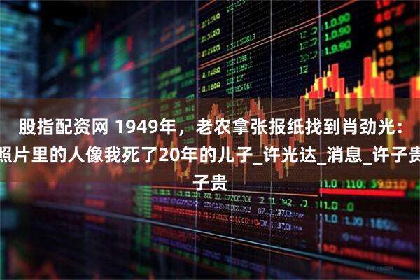 股指配资网 1949年，老农拿张报纸找到肖劲光：照片里的人像我死了20年的儿子_许光达_消息_许子贵