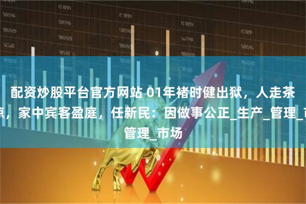 配资炒股平台官方网站 01年褚时健出狱，人走茶未凉，家中宾客盈庭，任新民：因做事公正_生产_管理_市场