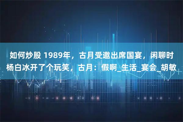 如何炒股 1989年，古月受邀出席国宴，闲聊时杨白冰开了个玩笑，古月：假啊_生活_宴会_胡敏