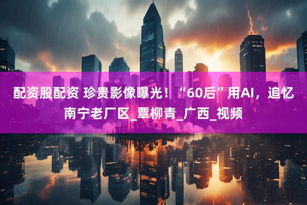 配资股配资 珍贵影像曝光！“60后”用AI，追忆南宁老厂区_覃柳青_广西_视频