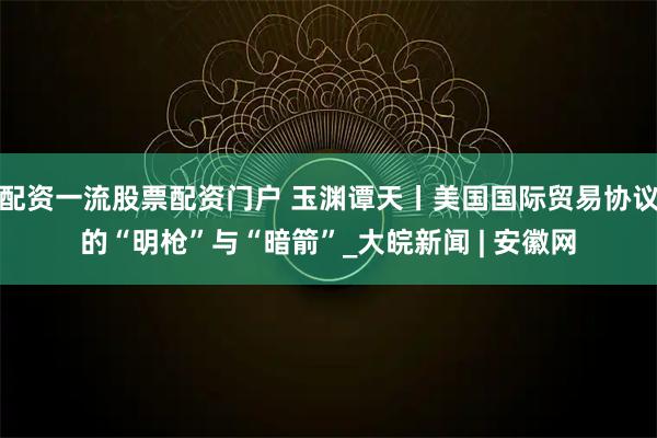 配资一流股票配资门户 玉渊谭天丨美国国际贸易协议的“明枪”与“暗箭”_大皖新闻 | 安徽网