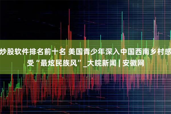 炒股软件排名前十名 美国青少年深入中国西南乡村感受“最炫民族风”_大皖新闻 | 安徽网