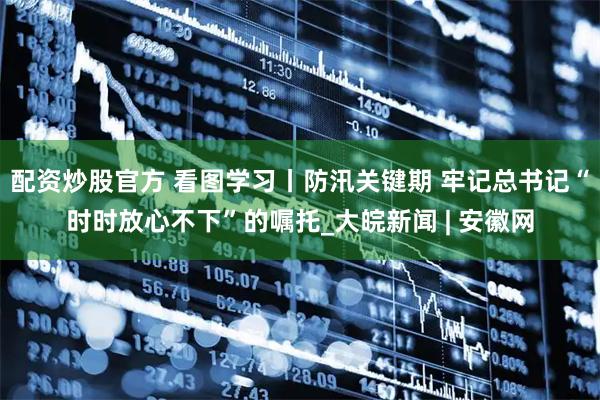 配资炒股官方 看图学习丨防汛关键期 牢记总书记“时时放心不下”的嘱托_大皖新闻 | 安徽网