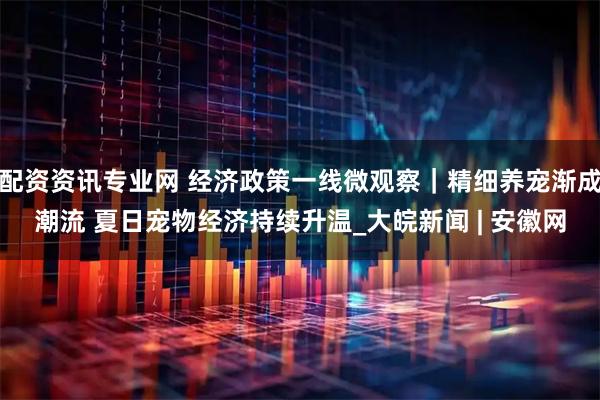 配资资讯专业网 经济政策一线微观察｜精细养宠渐成潮流 夏日宠物经济持续升温_大皖新闻 | 安徽网