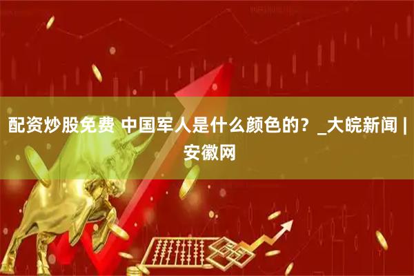 配资炒股免费 中国军人是什么颜色的？_大皖新闻 | 安徽网
