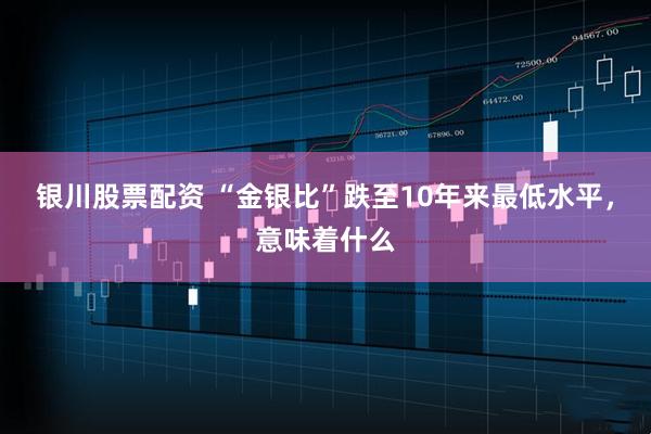 银川股票配资 “金银比”跌至10年来最低水平，意味着什么